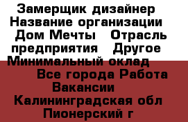 Замерщик-дизайнер › Название организации ­ Дом Мечты › Отрасль предприятия ­ Другое › Минимальный оклад ­ 30 000 - Все города Работа » Вакансии   . Калининградская обл.,Пионерский г.